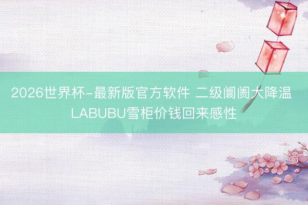 2026世界杯-最新版官方软件 二级阛阓大降温 LABUBU雪柜价钱回来感性