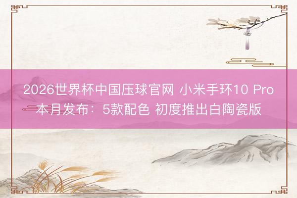 2026世界杯中国压球官网 小米手环10 Pro本月发布：5款配色 初度推出白陶瓷版