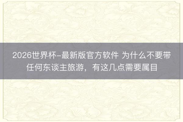 2026世界杯-最新版官方软件 为什么不要带任何东谈主旅游,有这几点需要属目