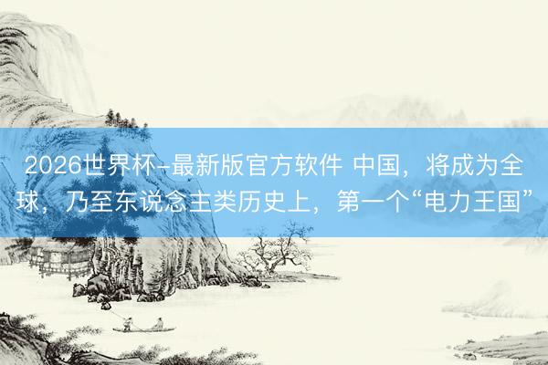 2026世界杯-最新版官方软件 中国,将成为全球,乃至东说念主类历史上,第一个“电力王国”