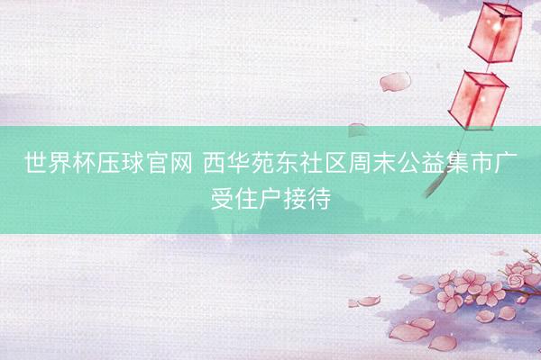 世界杯压球官网 西华苑东社区周末公益集市广受住户接待
