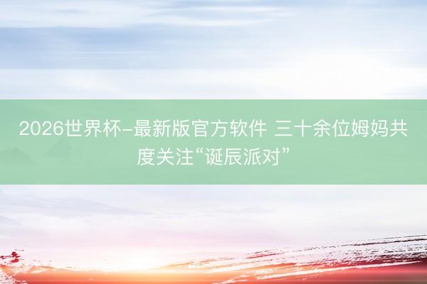 2026世界杯-最新版官方软件 三十余位姆妈共度关注“诞辰派对”