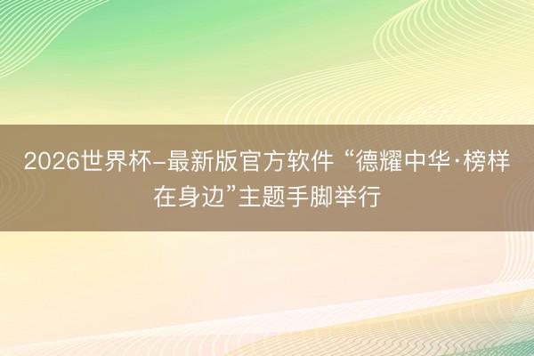 2026世界杯-最新版官方软件 “德耀中华·榜样在身边”主题手脚举行