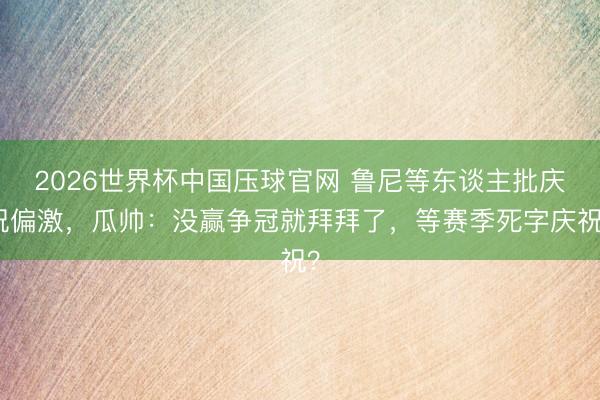2026世界杯中国压球官网 鲁尼等东谈主批庆祝偏激，瓜帅：没赢争冠就拜拜了，等赛季死字庆祝？