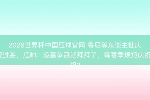 2026世界杯中国压球官网 鲁尼等东谈主批庆祝过甚，瓜帅：没赢争冠就拜拜了，等赛季规矩庆祝？