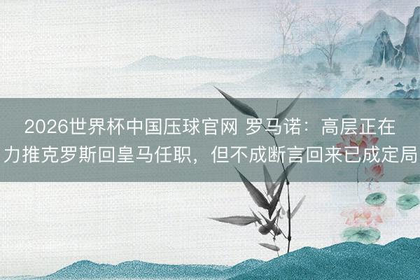 2026世界杯中国压球官网 罗马诺：高层正在力推克罗斯回皇马任职，但不成断言回来已成定局