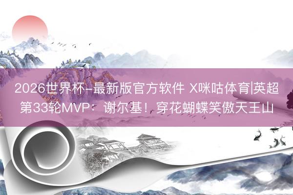 2026世界杯-最新版官方软件 X咪咕体育|英超第33轮MVP：谢尔基！穿花蝴蝶笑傲天王山