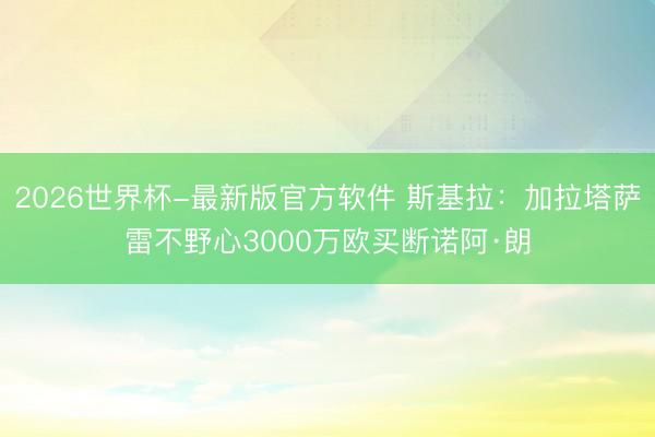 2026世界杯-最新版官方软件 斯基拉：加拉塔萨雷不野心3000万欧买断诺阿·朗