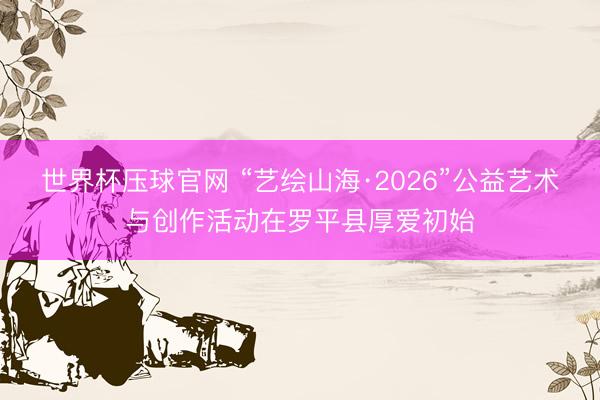 世界杯压球官网 “艺绘山海·2026”公益艺术与创作活动在罗平县厚爱初始