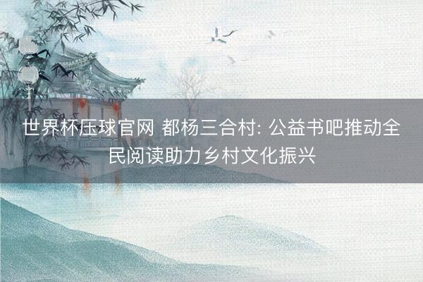 世界杯压球官网 都杨三合村: 公益书吧推动全民阅读助力乡村文化振兴