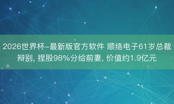 2026世界杯-最新版官方软件 顺络电子61岁总裁辩别， 捏股98%分给前妻， 价值约1.9亿元