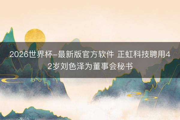 2026世界杯-最新版官方软件 正虹科技聘用42岁刘色泽为董事会秘书