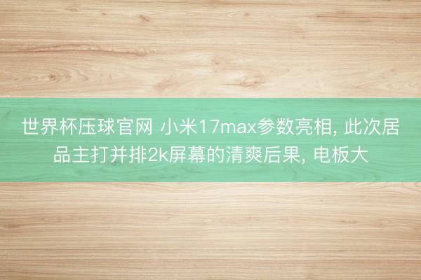 世界杯压球官网 小米17max参数亮相, 此次居品主打并排2k屏幕的清爽后果, 电板大