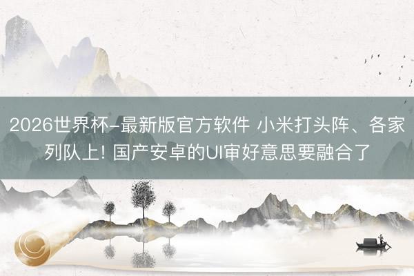2026世界杯-最新版官方软件 小米打头阵、各家列队上! 国产安卓的UI审好意思要融合了