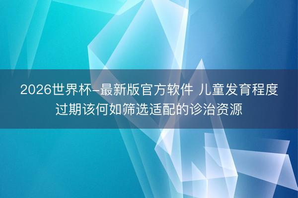 2026世界杯-最新版官方软件 儿童发育程度过期该何如筛选适配的诊治资源