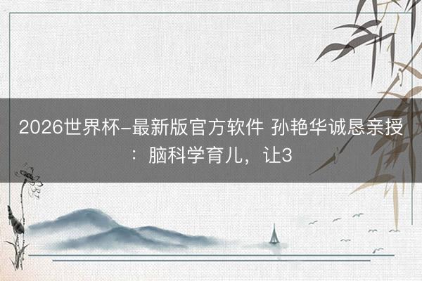 2026世界杯-最新版官方软件 孙艳华诚恳亲授：脑科学育儿，让3