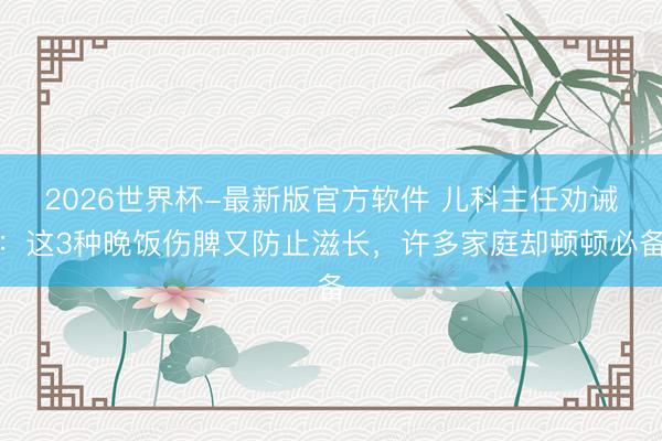 2026世界杯-最新版官方软件 儿科主任劝诫：这3种晚饭伤脾又防止滋长，许多家庭却顿顿必备