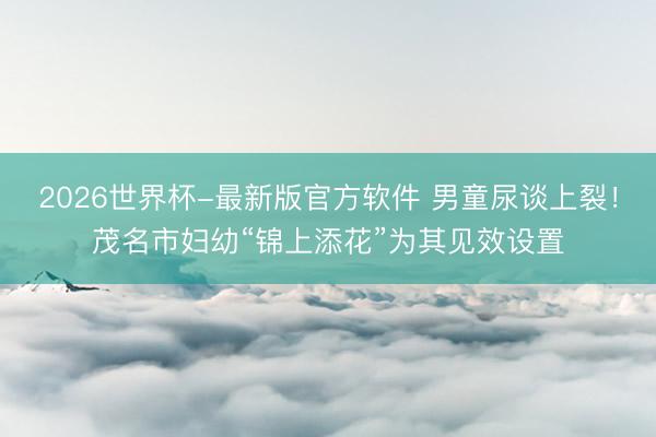 2026世界杯-最新版官方软件 男童尿谈上裂！茂名市妇幼“锦上添花”为其见效设置