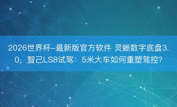 2026世界杯-最新版官方软件 灵蜥数字底盘3.0，智己LS8试驾：5米大车如何重塑驾控？