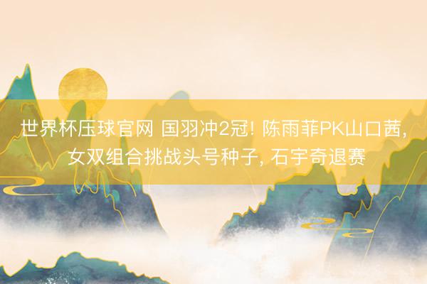 世界杯压球官网 国羽冲2冠! 陈雨菲PK山口茜, 女双组合挑战头号种子, 石宇奇退赛