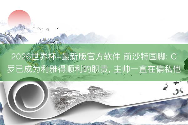 2026世界杯-最新版官方软件 前沙特国脚: C罗已成为利雅得顺利的职责, 主帅一直在偏私他