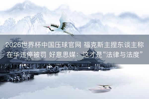2026世界杯中国压球官网 福克斯主捏东谈主称在华违停被罚 好意思媒：这才是“法律与法度”