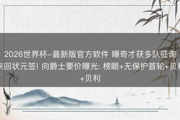 2026世界杯-最新版官方软件 曝奇才获多队征询来回状元签! 向爵士要价曝光: 榜眼+无保护首轮+贝利