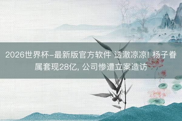 2026世界杯-最新版官方软件 透澈凉凉! 杨子眷属套现28亿， 公司惨遭立案造访
