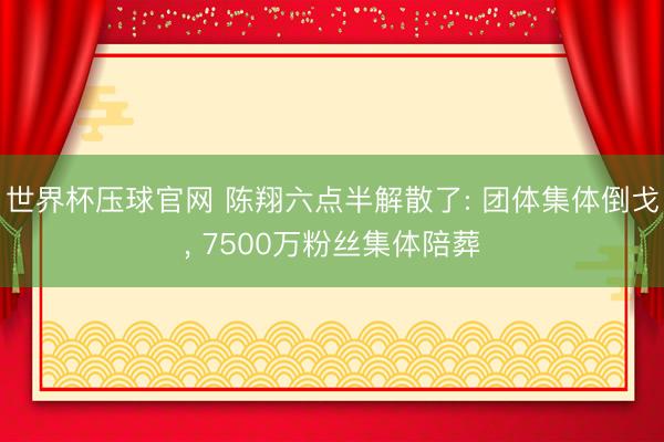 世界杯压球官网 陈翔六点半解散了: 团体集体倒戈， 7500万粉丝集体陪葬