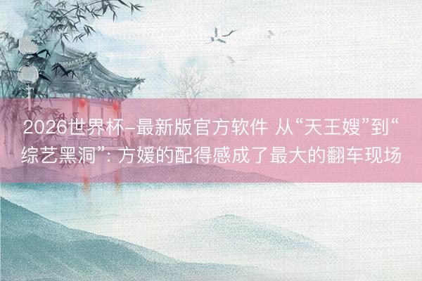 2026世界杯-最新版官方软件 从“天王嫂”到“综艺黑洞”: 方媛的配得感成了最大的翻车现场
