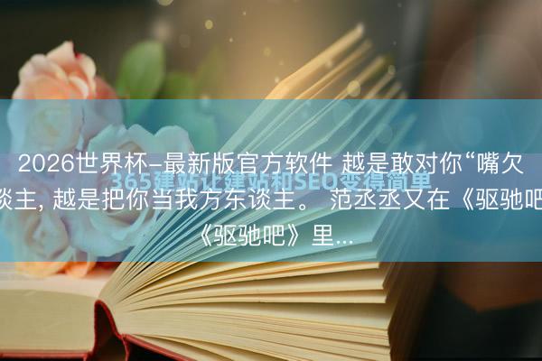 2026世界杯-最新版官方软件 越是敢对你“嘴欠”的东谈主， 越是把你当我方东谈主。 范丞丞又在《驱驰吧》里...