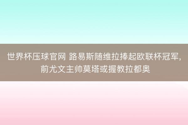 世界杯压球官网 路易斯随维拉捧起欧联杯冠军， 前尤文主帅莫塔或握教拉都奥