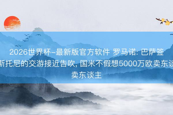 2026世界杯-最新版官方软件 罗马诺: 巴萨签巴斯托尼的交游接近告吹， 国米不假想5000万欧卖东谈主