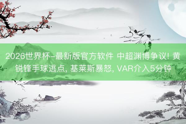 2026世界杯-最新版官方软件 中超渊博争议! 黄锐锋手球逃点， 基莱斯暴怒， VAR介入5分钟