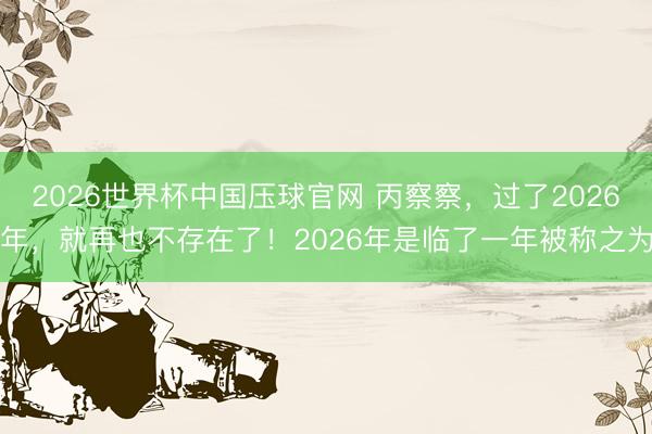 2026世界杯中国压球官网 丙察察，过了2026年，就再也不存在了！2026年是临了一年被称之为