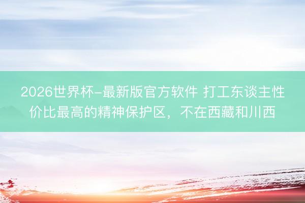 2026世界杯-最新版官方软件 打工东谈主性价比最高的精神保护区，不在西藏和川西