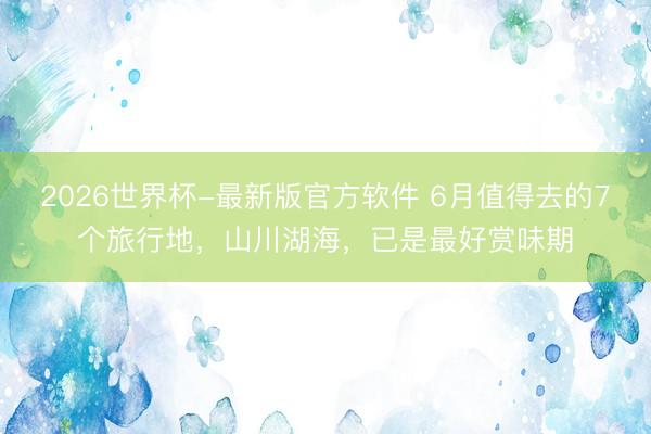 2026世界杯-最新版官方软件 6月值得去的7个旅行地，山川湖海，已是最好赏味期
