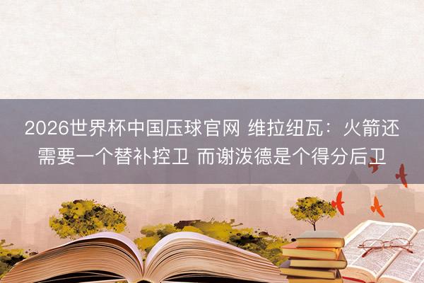 2026世界杯中国压球官网 维拉纽瓦：火箭还需要一个替补控卫 而谢泼德是个得分后卫