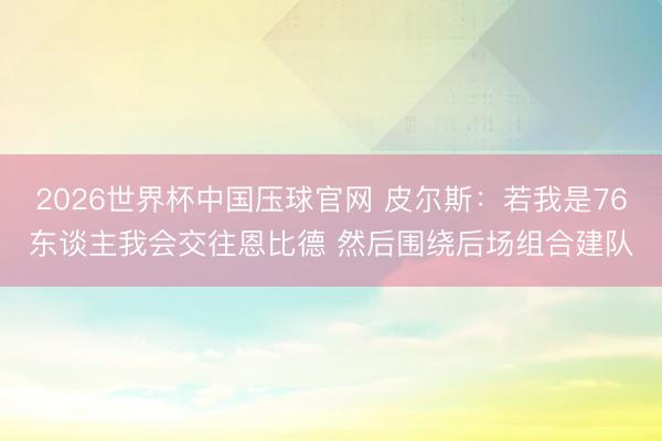 2026世界杯中国压球官网 皮尔斯：若我是76东谈主我会交往恩比德 然后围绕后场组合建队
