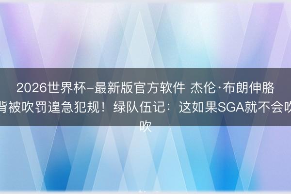 2026世界杯-最新版官方软件 杰伦·布朗伸胳背被吹罚遑急犯规！绿队伍记：这如果SGA就不会吹