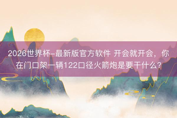 2026世界杯-最新版官方软件 开会就开会，你在门口架一辆122口径火箭炮是要干什么？