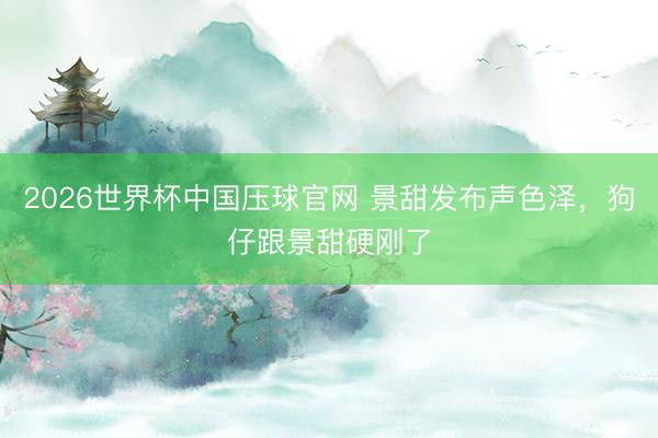 2026世界杯中国压球官网 景甜发布声色泽，狗仔跟景甜硬刚了