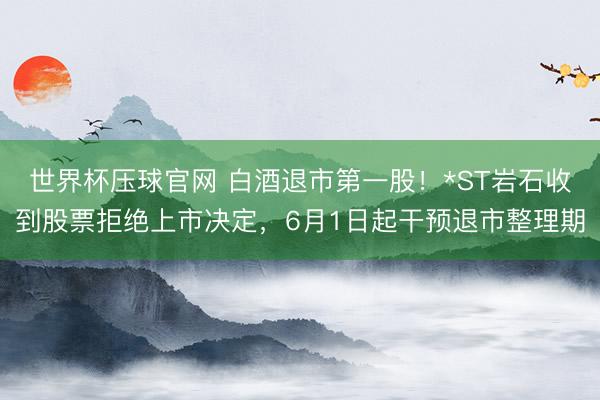 世界杯压球官网 白酒退市第一股!*ST岩石收到股票拒绝上市决定,6月1日起干预退市整理期