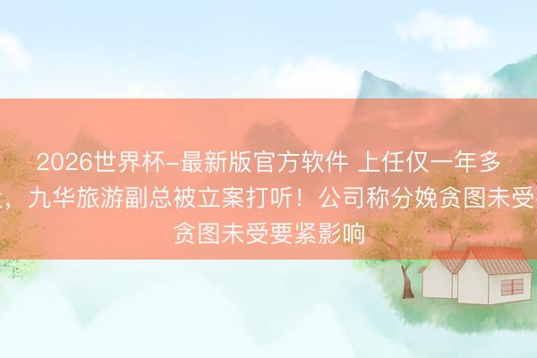 2026世界杯-最新版官方软件 上任仅一年多便遭留置，九华旅游副总被立案打听！公司称分娩贪图未受要紧影响