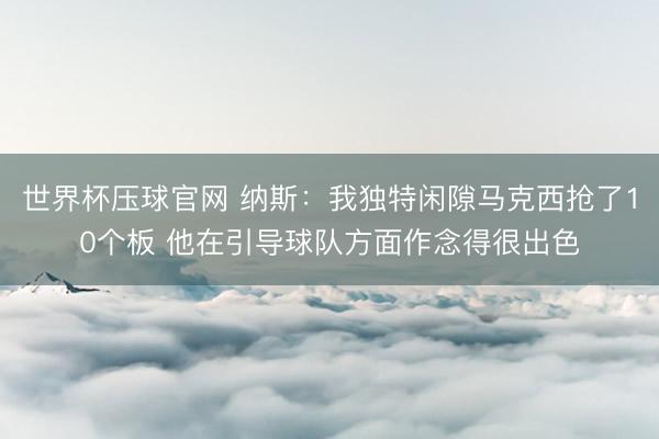 世界杯压球官网 纳斯：我独特闲隙马克西抢了10个板 他在引导球队方面作念得很出色