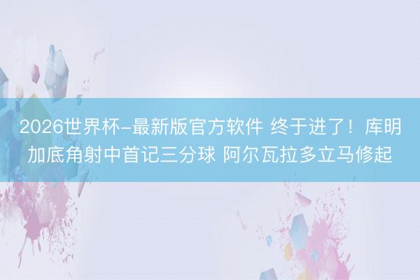2026世界杯-最新版官方软件 终于进了！库明加底角射中首记三分球 阿尔瓦拉多立马修起