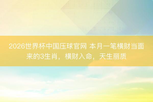 2026世界杯中国压球官网 本月一笔横财当面来的3生肖，横财入命，天生丽质