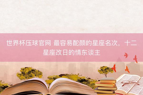 世界杯压球官网 最容易酡颜的星座名次，十二星座改日的情东谈主