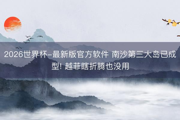2026世界杯-最新版官方软件 南沙第三大岛已成型! 越菲瞎折腾也没用