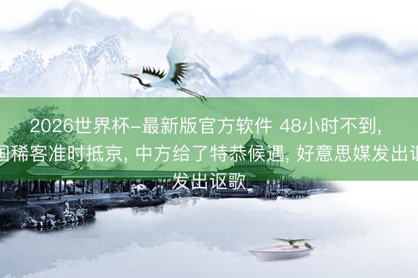 2026世界杯-最新版官方软件 48小时不到， 两国稀客准时抵京， 中方给了特恭候遇， 好意思媒发出讴歌